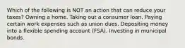 Which of the following is NOT an action that can reduce your taxes? Owning a home. Taking out a consumer loan. Paying certain work expenses such as union dues. Depositing money into a flexible spending account (FSA). Investing in municipal bonds.