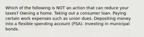 Which of the following is NOT an action that can reduce your taxes? Owning a home. Taking out a consumer loan. Paying certain work expenses such as union dues. Depositing money into a flexible spending account (FSA). Investing in municipal bonds.