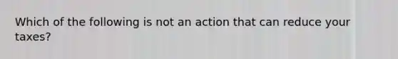 Which of the following is not an action that can reduce your taxes?