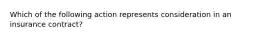 Which of the following action represents consideration in an insurance contract?