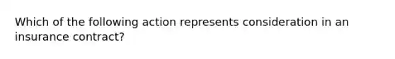 Which of the following action represents consideration in an insurance contract?