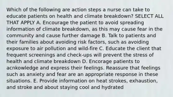 Which of the following are action steps a nurse can take to educate patients on health and climate breakdown? SELECT ALL THAT APPLY A. Encourage the patient to avoid spreading information of climate breakdown, as this may cause fear in the community and cause further damage B. Talk to patients and their families about avoiding risk factors, such as avoiding exposure to air pollution and wild-fire C. Educate the client that frequent screenings and check-ups will prevent the stress of health and climate breakdown D. Encorage patients to acnkowledge and express their feelings. Reassure that feelings such as anxiety and fear are an appropriate response in these situations. E. Provide information on heat strokes, exhaustion, and stroke and about staying cool and hydrated