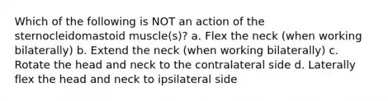 Which of the following is NOT an action of the sternocleidomastoid muscle(s)? a. Flex the neck (when working bilaterally) b. Extend the neck (when working bilaterally) c. Rotate the head and neck to the contralateral side d. Laterally flex the head and neck to ipsilateral side