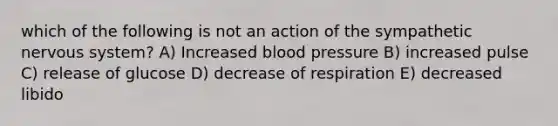 which of the following is not an action of the sympathetic nervous system? A) Increased blood pressure B) increased pulse C) release of glucose D) decrease of respiration E) decreased libido