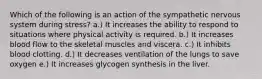 Which of the following is an action of the sympathetic nervous system during stress? a.) It increases the ability to respond to situations where physical activity is required. b.) It increases blood flow to the skeletal muscles and viscera. c.) It inhibits blood clotting. d.) It decreases ventilation of the lungs to save oxygen e.) It increases glycogen synthesis in the liver.