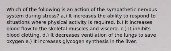 Which of the following is an action of the sympathetic nervous system during stress? a.) It increases the ability to respond to situations where physical activity is required. b.) It increases blood flow to the skeletal muscles and viscera. c.) It inhibits blood clotting. d.) It decreases ventilation of the lungs to save oxygen e.) It increases glycogen synthesis in the liver.