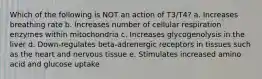 Which of the following is NOT an action of T3/T4? a. Increases breathing rate b. Increases number of cellular respiration enzymes within mitochondria c. Increases glycogenolysis in the liver d. Down-regulates beta-adrenergic receptors in tissues such as the heart and nervous tissue e. Stimulates increased amino acid and glucose uptake