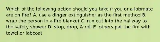 Which of the following action should you take if you or a labmate are on fire? A. use a dinger extinguisher as the first method B. wrap the person in a fire blanket C. run out into the hallway to the safety shower D. stop, drop, & roll E. others pat the fire with towel or labcoat