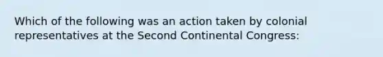 Which of the following was an action taken by colonial representatives at the Second Continental Congress: