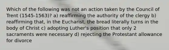 Which of the following was not an action taken by the Council of Trent (1545-1563)? a) reaffirming the authority of the clergy b) reaffirming that, in the Eucharist, the bread literally turns in the body of Christ c) adopting Luther's position that only 2 sacraments were necessary d) rejecting the Protestant allowance for divorce