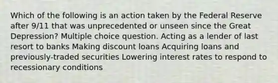 Which of the following is an action taken by the Federal Reserve after 9/11 that was unprecedented or unseen since the Great Depression? Multiple choice question. Acting as a lender of last resort to banks Making discount loans Acquiring loans and previously-traded securities Lowering interest rates to respond to recessionary conditions