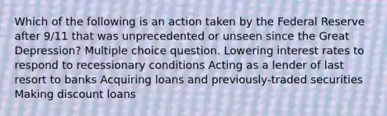 Which of the following is an action taken by the Federal Reserve after 9/11 that was unprecedented or unseen since the Great Depression? Multiple choice question. Lowering interest rates to respond to recessionary conditions Acting as a lender of last resort to banks Acquiring loans and previously-traded securities Making discount loans