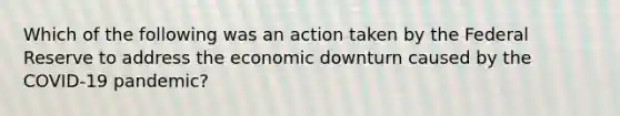 Which of the following was an action taken by the Federal Reserve to address the economic downturn caused by the COVID-19 pandemic?