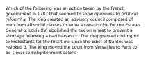 Which of the following was an action taken by the French government in 1787 that seemed to show openness to political reform? a. The king created an advisory council composed of men from all social classes to write a constitution for the Estates General b. Louis XVI abolished the tax on wheat to prevent a shortage following a bad harvest c. The king granted civil rights to Protestants for the first time since the Edict of Nantes was revoked d. The king moved the court from Versailles to Paris to be closer to Enlightenment salons