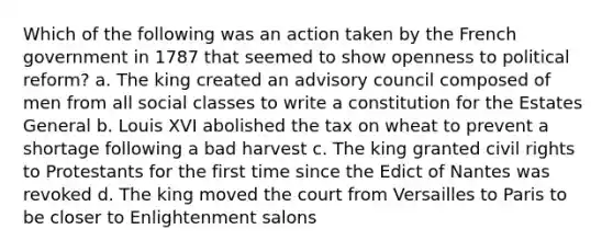 Which of the following was an action taken by the French government in 1787 that seemed to show openness to political reform? a. The king created an advisory council composed of men from all social classes to write a constitution for the Estates General b. Louis XVI abolished the tax on wheat to prevent a shortage following a bad harvest c. The king granted civil rights to Protestants for the first time since the Edict of Nantes was revoked d. The king moved the court from Versailles to Paris to be closer to Enlightenment salons