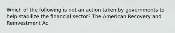 Which of the following is not an action taken by governments to help stabilize the financial​ sector? The American Recovery and Reinvestment Ac