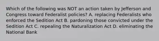 Which of the following was NOT an action taken by Jefferson and Congress toward Federalist policies? A. replacing Federalists who enforced the Sedition Act B. pardoning those convicted under the Sedition Act C. repealing the Naturalization Act D. eliminating the National Bank