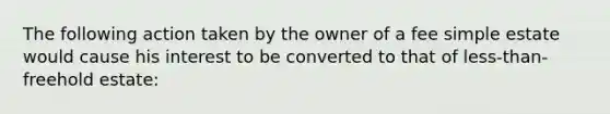 The following action taken by the owner of a fee simple estate would cause his interest to be converted to that of less-than-freehold estate: