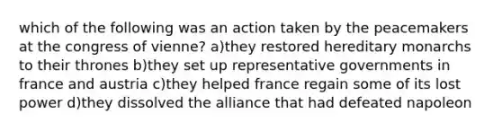 which of the following was an action taken by the peacemakers at the congress of vienne? a)they restored hereditary monarchs to their thrones b)they set up representative governments in france and austria c)they helped france regain some of its lost power d)they dissolved the alliance that had defeated napoleon