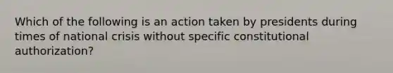 Which of the following is an action taken by presidents during times of national crisis without specific constitutional authorization?