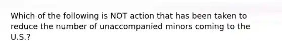 Which of the following is NOT action that has been taken to reduce the number of unaccompanied minors coming to the U.S.?