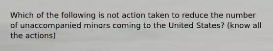 Which of the following is not action taken to reduce the number of unaccompanied minors coming to the United States? (know all the actions)