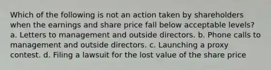 Which of the following is not an action taken by shareholders when the earnings and share price fall below acceptable levels? a. Letters to management and outside directors. b. Phone calls to management and outside directors. c. Launching a proxy contest. d. Filing a lawsuit for the lost value of the share price