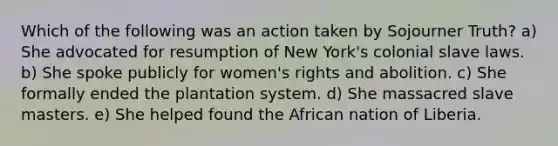 Which of the following was an action taken by Sojourner Truth? a) She advocated for resumption of New York's colonial slave laws. b) She spoke publicly for women's rights and abolition. c) She formally ended the plantation system. d) She massacred slave masters. e) She helped found the African nation of Liberia.