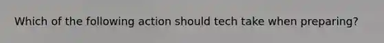 Which of the following action should tech take when preparing?