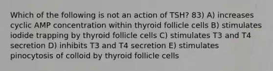 Which of the following is not an action of TSH? 83) A) increases cyclic AMP concentration within thyroid follicle cells B) stimulates iodide trapping by thyroid follicle cells C) stimulates T3 and T4 secretion D) inhibits T3 and T4 secretion E) stimulates pinocytosis of colloid by thyroid follicle cells