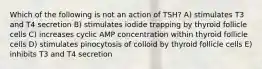 Which of the following is not an action of TSH? A) stimulates T3 and T4 secretion B) stimulates iodide trapping by thyroid follicle cells C) increases cyclic AMP concentration within thyroid follicle cells D) stimulates pinocytosis of colloid by thyroid follicle cells E) inhibits T3 and T4 secretion