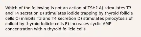 Which of the following is not an action of TSH? A) stimulates T3 and T4 secretion B) stimulates iodide trapping by thyroid follicle cells C) inhibits T3 and T4 secretion D) stimulates pinocytosis of colloid by thyroid follicle cells E) increases cyclic AMP concentration within thyroid follicle cells