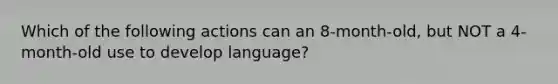 Which of the following actions can an 8-month-old, but NOT a 4-month-old use to develop language?