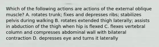 Which of the following actions are actions of the external oblique muscle? A. rotates trunk; fixes and depresses ribs; stabilizes pelvis during walking B. rotates extended thigh laterally; assists in abduction of the thigh when hip is flexed C. flexes vertebral column and compresses abdominal wall with bilateral contraction D. depresses eye and turns it laterally