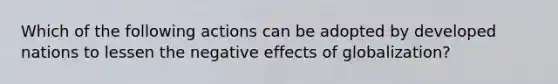 Which of the following actions can be adopted by developed nations to lessen the negative effects of globalization?