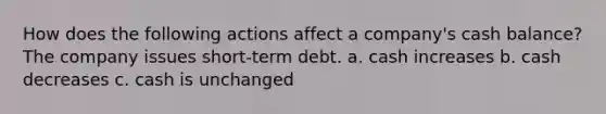 How does the following actions affect a company's cash balance? The company issues short-term debt. a. cash increases b. cash decreases c. cash is unchanged