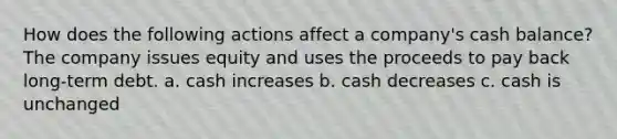 How does the following actions affect a company's cash balance? The company issues equity and uses the proceeds to pay back long-term debt. a. cash increases b. cash decreases c. cash is unchanged