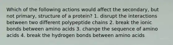 Which of the following actions would affect the secondary, but not primary, structure of a protein? 1. disrupt the interactions between two different polypeptide chains 2. break the ionic bonds between amino acids 3. change the sequence of amino acids 4. break the hydrogen bonds between amino acids