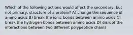 Which of the following actions would affect the secondary, but not primary, structure of a protein? A) change the sequence of amino acids B) break the ionic bonds between amino acids C) break the hydrogen bonds between amino acids D) disrupt the interactions between two different polypeptide chains