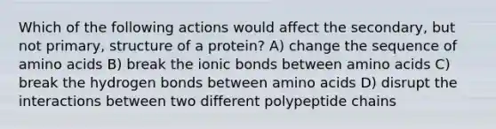 Which of the following actions would affect the secondary, but not primary, structure of a protein? A) change the sequence of amino acids B) break the ionic bonds between amino acids C) break the hydrogen bonds between amino acids D) disrupt the interactions between two different polypeptide chains