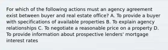 For which of the following actions must an agency agreement exist between buyer and real estate office? A. To provide a buyer with specifications of available properties B. To explain agency relationships C. To negotiate a reasonable price on a property D. To provide information about prospective lenders' mortgage <a href='https://www.questionai.com/knowledge/kUDTXKmzs3-interest-rates' class='anchor-knowledge'>interest rates</a>