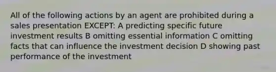 All of the following actions by an agent are prohibited during a sales presentation EXCEPT: A predicting specific future investment results B omitting essential information C omitting facts that can influence the investment decision D showing past performance of the investment