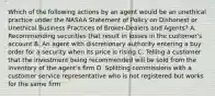 Which of the following actions by an agent would be an unethical practice under the NASAA Statement of Policy on Dishonest or Unethical Business Practices of Broker-Dealers and Agents? A. Recommending securities that result in losses in the customer's account B. An agent with discretionary authority entering a buy order for a security when its price is rising C. Telling a customer that the investment being recommended will be sold from the inventory of the agent's firm D. Splitting commissions with a customer service representative who is not registered but works for the same firm