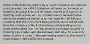 Which of the following actions by an agent would be an unethical practice under the NASAA Statement of Policy on Dishonest or Unethical Business Practices of Broker-Dealers and Agents? A) Splitting commissions with a customer service representative who is not registered but works for the same firm B) Telling a customer that the investment being recommended will be sold from the inventory of the broker-dealer and indicating on the trade confirmation that the firm acted in a principal capacity C) Entering a buy order, with discretionary authority, for a security when its price is rising D) Recommending securities that result in major losses in the customer's account