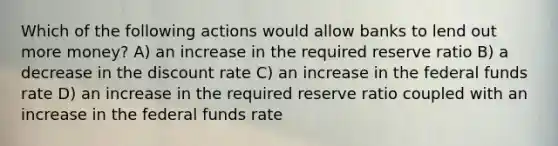 Which of the following actions would allow banks to lend out more money? A) an increase in the required reserve ratio B) a decrease in the discount rate C) an increase in the federal funds rate D) an increase in the required reserve ratio coupled with an increase in the federal funds rate