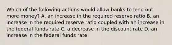 Which of the following actions would allow banks to lend out more money? A. an increase in the required reserve ratio B. an increase in the required reserve ratio coupled with an increase in the federal funds rate C. a decrease in the discount rate D. an increase in the federal funds rate