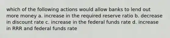 which of the following actions would allow banks to lend out more money a. increase in the required reserve ratio b. decrease in discount rate c. increase in the federal funds rate d. increase in RRR and federal funds rate