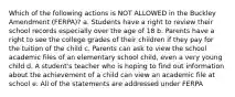 Which of the following actions is NOT ALLOWED in the Buckley Amendment (FERPA)? a. Students have a right to review their school records especially over the age of 18 b. Parents have a right to see the college grades of their children if they pay for the tuition of the child c. Parents can ask to view the school academic files of an elementary school child, even a very young child d. A student's teacher who is hoping to find out information about the achievement of a child can view an academic file at school e. All of the statements are addressed under FERPA