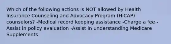 Which of the following actions is NOT allowed by Health Insurance Counseling and Advocacy Program (HiCAP) counselors? -Medical record keeping assistance -Charge a fee -Assist in policy evaluation -Assist in understanding Medicare Supplements