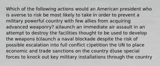 Which of the following actions would an American president who is averse to risk be most likely to take in order to prevent a military powerful country with few allies from acquiring advanced weaponry? a)launch an immediate air assault in an attempt to destroy the facilities thought to be used to develop the weapons b)launch a naval blockade despite the risk of possible escalation into full conflict c)petition the UN to place economic and trade sanctions on the country d)use special forces to knock out key military installations through the country